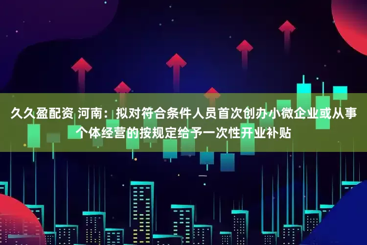 久久盈配资 河南：拟对符合条件人员首次创办小微企业或从事个体经营的按规定给予一次性开业补贴