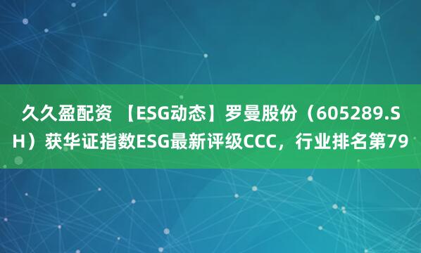 久久盈配资 【ESG动态】罗曼股份（605289.SH）获华证指数ESG最新评级CCC，行业排名第79