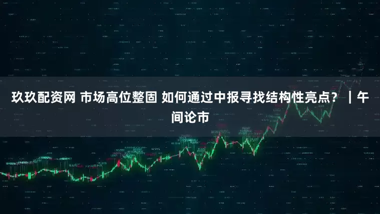 玖玖配资网 市场高位整固 如何通过中报寻找结构性亮点？｜午间论市