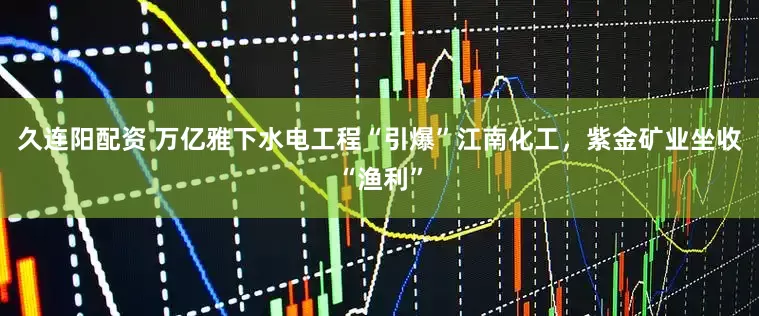 久连阳配资 万亿雅下水电工程“引爆”江南化工，紫金矿业坐收“渔利”
