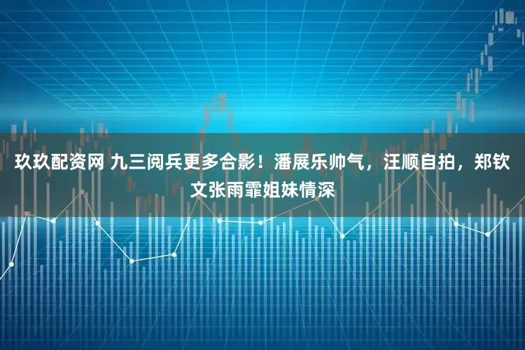 玖玖配资网 九三阅兵更多合影！潘展乐帅气，汪顺自拍，郑钦文张雨霏姐妹情深