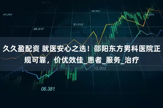 久久盈配资 就医安心之选！邵阳东方男科医院正规可靠，价优效佳_患者_服务_治疗