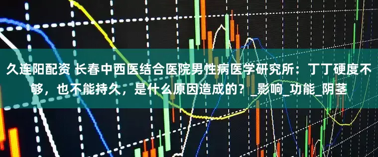 久连阳配资 长春中西医结合医院男性病医学研究所：丁丁硬度不够，也不能持久，是什么原因造成的？_影响_功能_阴茎