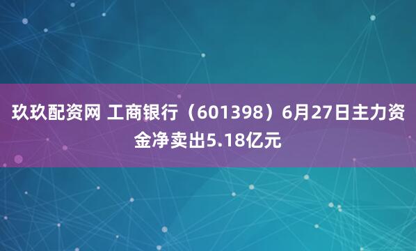 玖玖配资网 工商银行（601398）6月27日主力资金净卖出5.18亿元