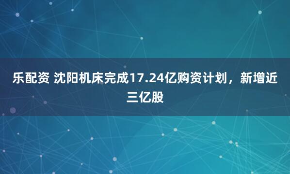 乐配资 沈阳机床完成17.24亿购资计划，新增近三亿股
