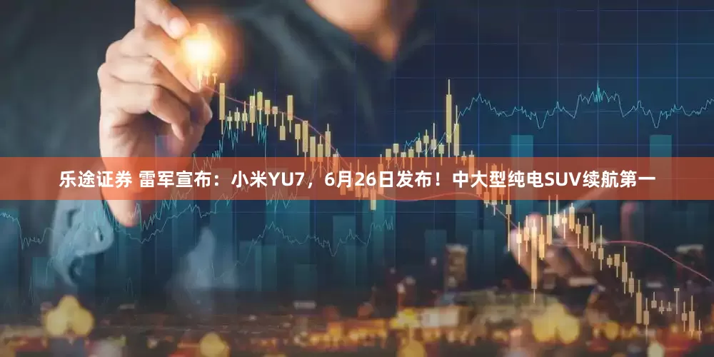 乐途证券 雷军宣布：小米YU7，6月26日发布！中大型纯电SUV续航第一