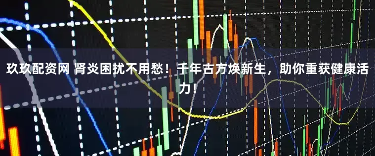 玖玖配资网 肾炎困扰不用愁！千年古方焕新生，助你重获健康活力！