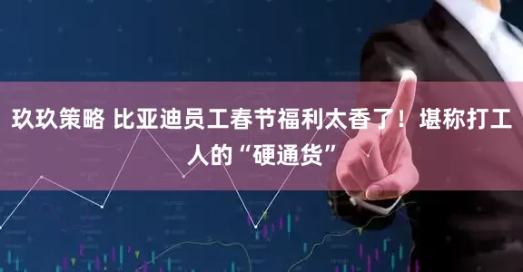 玖玖策略 比亚迪员工春节福利太香了！堪称打工人的“硬通货”