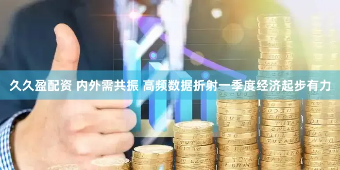 久久盈配资 内外需共振 高频数据折射一季度经济起步有力