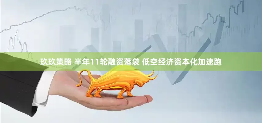 玖玖策略 半年11轮融资落袋 低空经济资本化加速跑