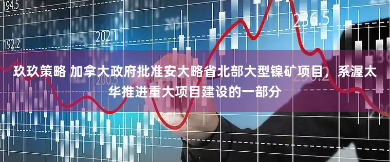 玖玖策略 加拿大政府批准安大略省北部大型镍矿项目，系渥太华推进重大项目建设的一部分