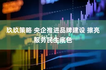 玖玖策略 央企推进品牌建设 擦亮服务民生底色