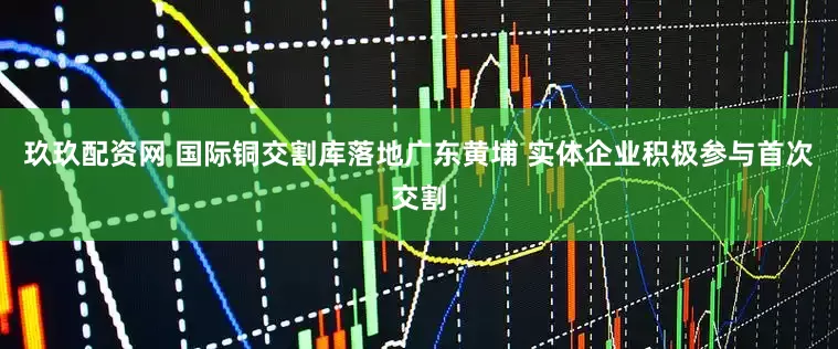 玖玖配资网 国际铜交割库落地广东黄埔 实体企业积极参与首次交割